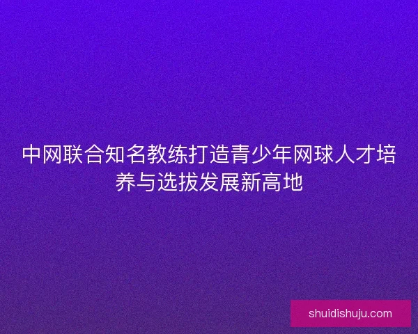 中网联合知名教练打造青少年网球人才培养与选拔发展新高地