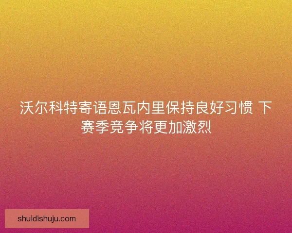 沃尔科特寄语恩瓦内里保持良好习惯 下赛季竞争将更加激烈
