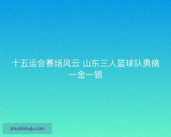 十五运会赛场风云 山东三人篮球队勇摘一金一银 十五运会赛场风云 山东三人篮球队勇摘一金一银
