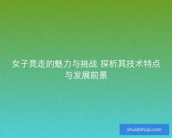 女子竞走的魅力与挑战 探析其技术特点与发展前景 女子竞走的魅力与挑战 探析其技术特点与发展前景